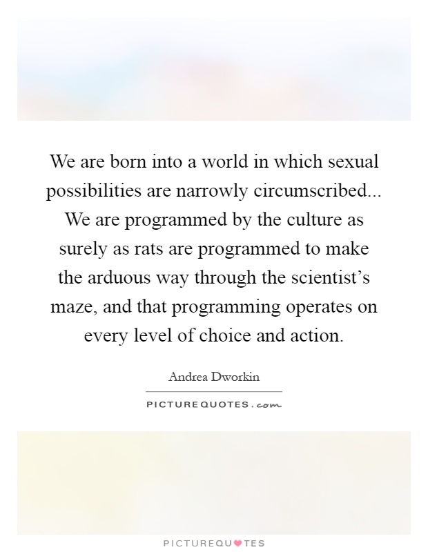 We are born into a world in which sexual possibilities are narrowly circumscribed... We are programmed by the culture as surely as rats are programmed to make the arduous way through the scientist's maze, and that programming operates on every level of choice and action Picture Quote #1