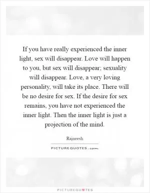 If you have really experienced the inner light, sex will disappear. Love will happen to you, but sex will disappear; sexuality will disappear. Love, a very loving personality, will take its place. There will be no desire for sex. If the desire for sex remains, you have not experienced the inner light. Then the inner light is just a projection of the mind Picture Quote #1