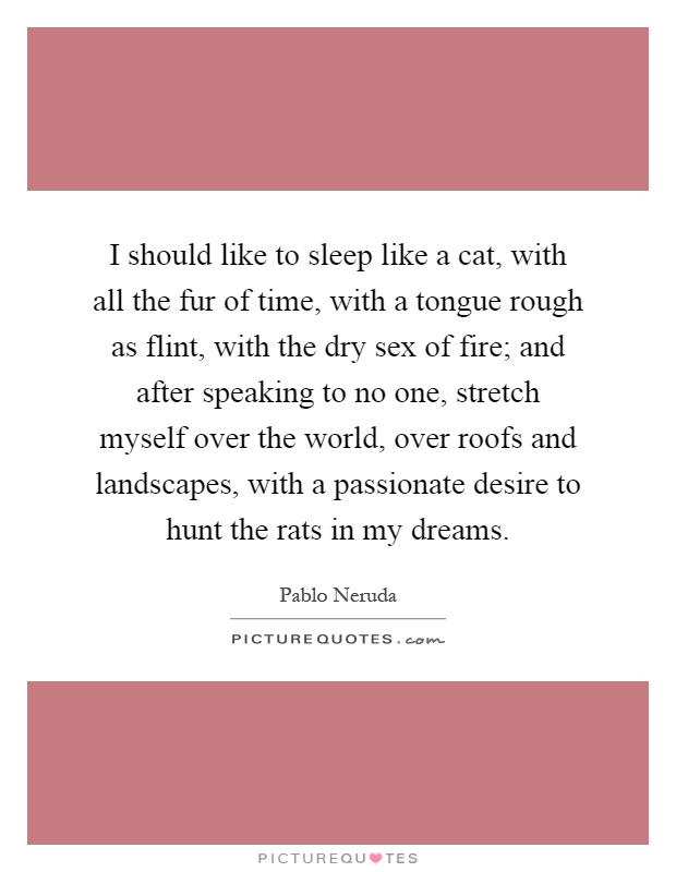 I should like to sleep like a cat, with all the fur of time, with a tongue rough as flint, with the dry sex of fire; and after speaking to no one, stretch myself over the world, over roofs and landscapes, with a passionate desire to hunt the rats in my dreams Picture Quote #1
