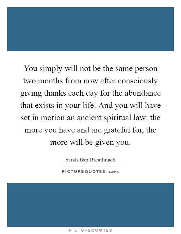 You simply will not be the same person two months from now after consciously giving thanks each day for the abundance that exists in your life. And you will have set in motion an ancient spiritual law: the more you have and are grateful for, the more will be given you Picture Quote #1