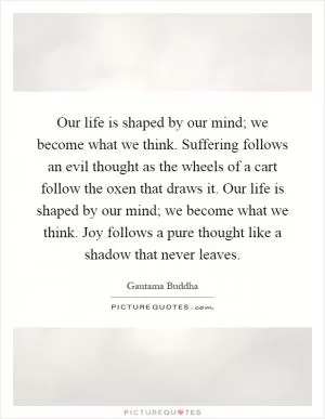 Our life is shaped by our mind; we become what we think. Suffering follows an evil thought as the wheels of a cart follow the oxen that draws it. Our life is shaped by our mind; we become what we think. Joy follows a pure thought like a shadow that never leaves Picture Quote #1