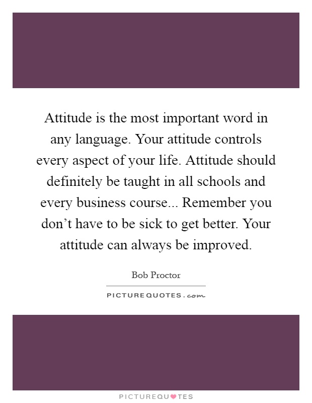 Attitude is the most important word in any language. Your attitude controls every aspect of your life. Attitude should definitely be taught in all schools and every business course... Remember you don't have to be sick to get better. Your attitude can always be improved Picture Quote #1