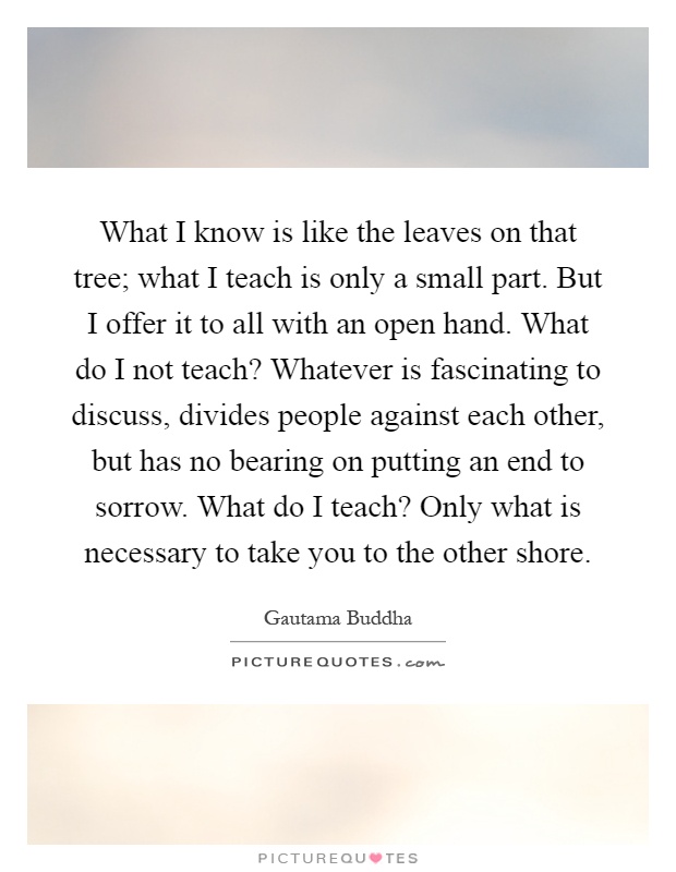 What I know is like the leaves on that tree; what I teach is only a small part. But I offer it to all with an open hand. What do I not teach? Whatever is fascinating to discuss, divides people against each other, but has no bearing on putting an end to sorrow. What do I teach? Only what is necessary to take you to the other shore Picture Quote #1