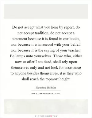 Do not accept what you hear by report, do not accept tradition, do not accept a statement because it is found in our books, nor because it is in accord with your belief, nor because it is the saying of your teacher. Be lamps unto yourselves. Those who, either now or after I am dead, shall rely upon themselves only and not look for assistance to anyone besides themselves, it is they who shall reach the topmost height Picture Quote #1