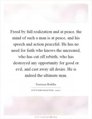 Freed by full realization and at peace, the mind of such a man is at peace, and his speech and action peaceful. He has no need for faith who knows the uncreated, who has cut off rebirth, who has destroyed any opportunity for good or evil, and cast away all desire. He is indeed the ultimate man Picture Quote #1