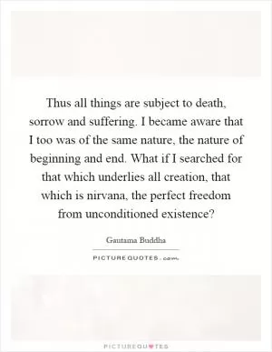 Thus all things are subject to death, sorrow and suffering. I became aware that I too was of the same nature, the nature of beginning and end. What if I searched for that which underlies all creation, that which is nirvana, the perfect freedom from unconditioned existence? Picture Quote #1