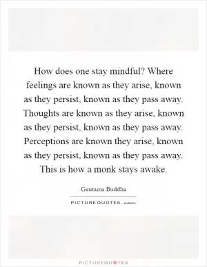 How does one stay mindful? Where feelings are known as they arise, known as they persist, known as they pass away. Thoughts are known as they arise, known as they persist, known as they pass away. Perceptions are known they arise, known as they persist, known as they pass away. This is how a monk stays awake Picture Quote #1
