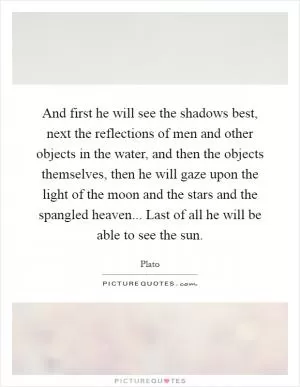 And first he will see the shadows best, next the reflections of men and other objects in the water, and then the objects themselves, then he will gaze upon the light of the moon and the stars and the spangled heaven... Last of all he will be able to see the sun Picture Quote #1