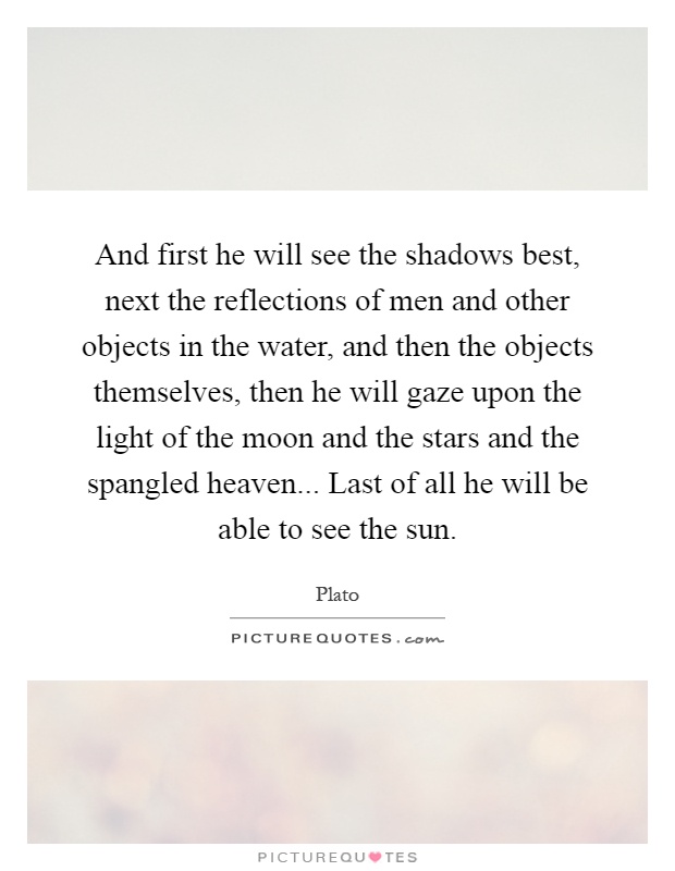 And first he will see the shadows best, next the reflections of men and other objects in the water, and then the objects themselves, then he will gaze upon the light of the moon and the stars and the spangled heaven... Last of all he will be able to see the sun Picture Quote #1