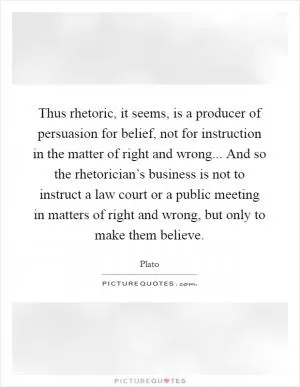 Thus rhetoric, it seems, is a producer of persuasion for belief, not for instruction in the matter of right and wrong... And so the rhetorician’s business is not to instruct a law court or a public meeting in matters of right and wrong, but only to make them believe Picture Quote #1
