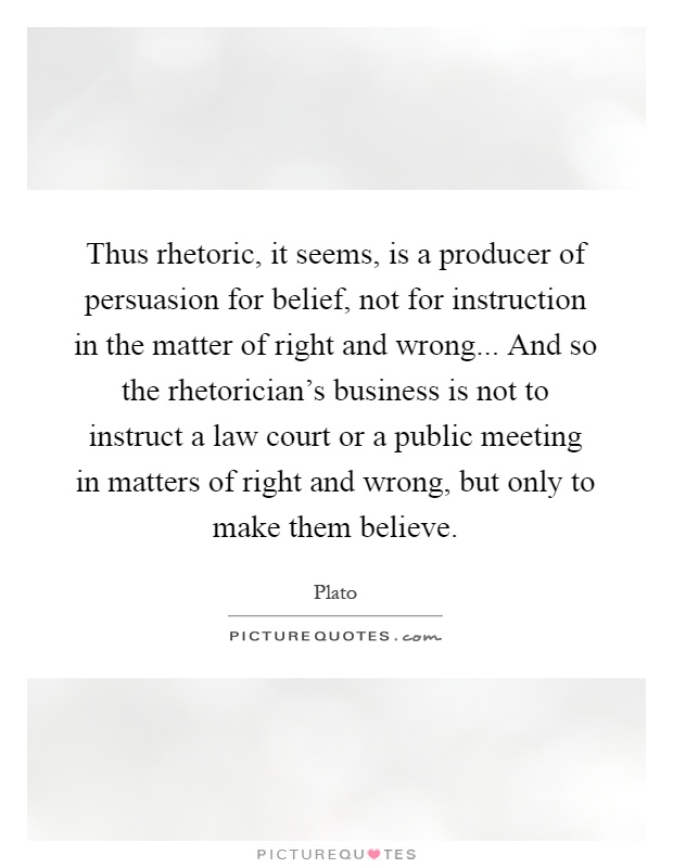 Thus rhetoric, it seems, is a producer of persuasion for belief, not for instruction in the matter of right and wrong... And so the rhetorician's business is not to instruct a law court or a public meeting in matters of right and wrong, but only to make them believe Picture Quote #1