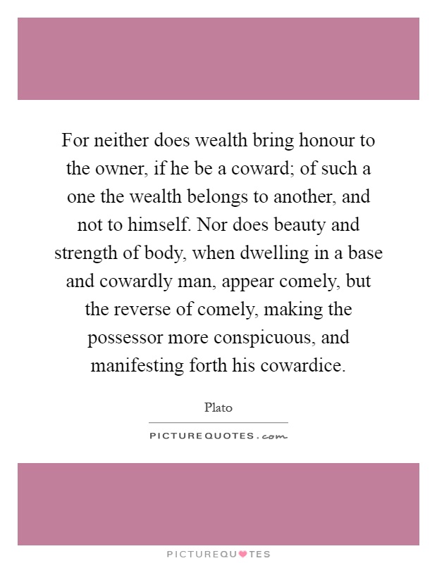 For neither does wealth bring honour to the owner, if he be a coward; of such a one the wealth belongs to another, and not to himself. Nor does beauty and strength of body, when dwelling in a base and cowardly man, appear comely, but the reverse of comely, making the possessor more conspicuous, and manifesting forth his cowardice Picture Quote #1