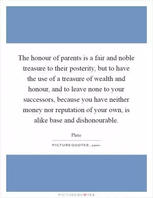 The honour of parents is a fair and noble treasure to their posterity, but to have the use of a treasure of wealth and honour, and to leave none to your successors, because you have neither money nor reputation of your own, is alike base and dishonourable Picture Quote #1