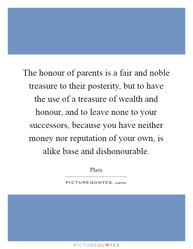 The honour of parents is a fair and noble treasure to their posterity, but to have the use of a treasure of wealth and honour, and to leave none to your successors, because you have neither money nor reputation of your own, is alike base and dishonourable Picture Quote #1