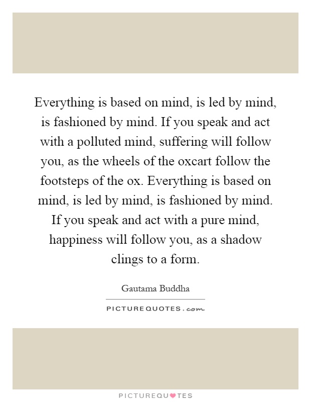 Everything is based on mind, is led by mind, is fashioned by mind. If you speak and act with a polluted mind, suffering will follow you, as the wheels of the oxcart follow the footsteps of the ox. Everything is based on mind, is led by mind, is fashioned by mind. If you speak and act with a pure mind, happiness will follow you, as a shadow clings to a form Picture Quote #1
