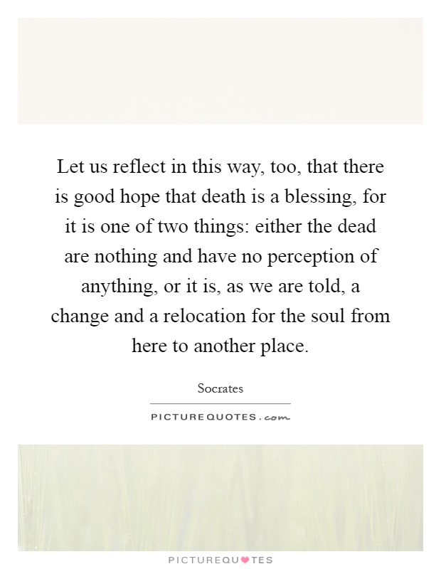 Let us reflect in this way, too, that there is good hope that death is a blessing, for it is one of two things: either the dead are nothing and have no perception of anything, or it is, as we are told, a change and a relocation for the soul from here to another place Picture Quote #1