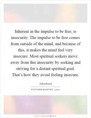 Inherent in the impulse to be free, is insecurity. The impulse to be free comes from outside of the mind, and because of this, it makes the mind feel very insecure. Most spiritual seekers move away from this insecurity by seeking and striving for a distant spiritual goal. That’s how they avoid feeling insecure Picture Quote #1