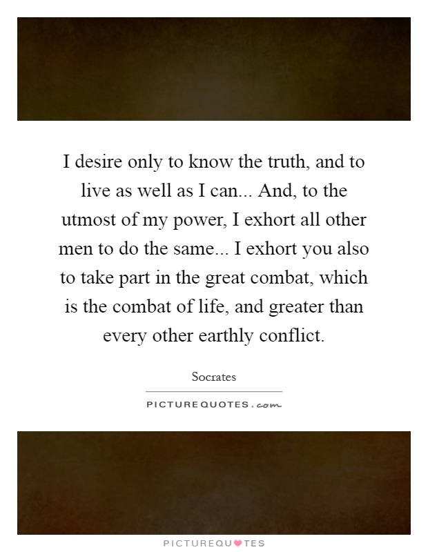 I desire only to know the truth, and to live as well as I can... And, to the utmost of my power, I exhort all other men to do the same... I exhort you also to take part in the great combat, which is the combat of life, and greater than every other earthly conflict Picture Quote #1