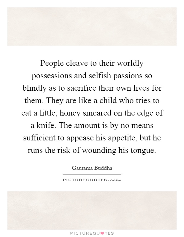 People cleave to their worldly possessions and selfish passions so blindly as to sacrifice their own lives for them. They are like a child who tries to eat a little, honey smeared on the edge of a knife. The amount is by no means sufficient to appease his appetite, but he runs the risk of wounding his tongue Picture Quote #1