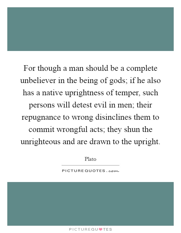 For though a man should be a complete unbeliever in the being of gods; if he also has a native uprightness of temper, such persons will detest evil in men; their repugnance to wrong disinclines them to commit wrongful acts; they shun the unrighteous and are drawn to the upright Picture Quote #1