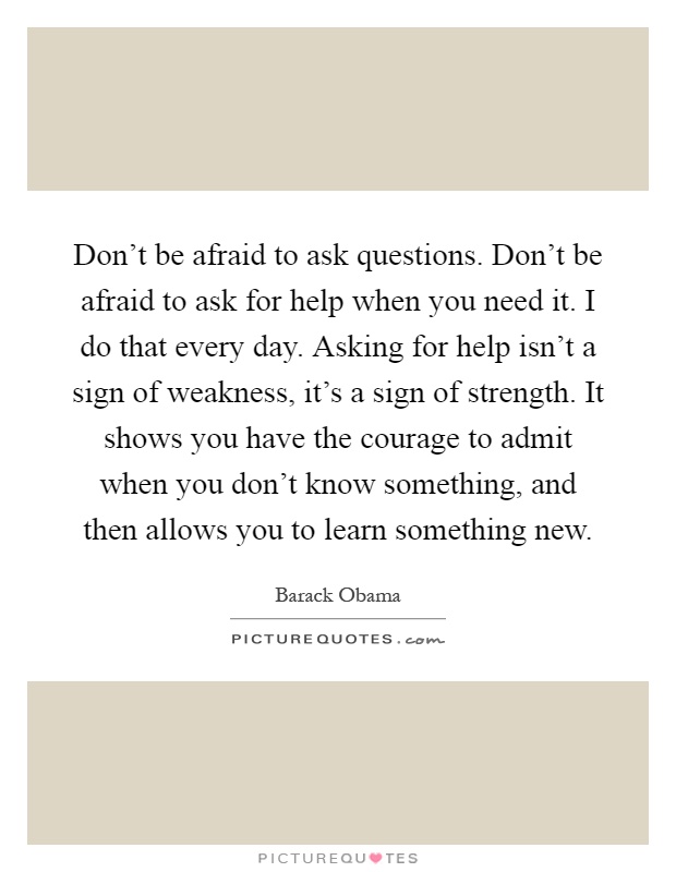 Don't be afraid to ask questions. Don't be afraid to ask for help when you need it. I do that every day. Asking for help isn't a sign of weakness, it's a sign of strength. It shows you have the courage to admit when you don't know something, and then allows you to learn something new Picture Quote #1