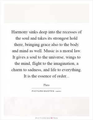 Harmony sinks deep into the recesses of the soul and takes its strongest hold there, bringing grace also to the body and mind as well. Music is a moral law. It gives a soul to the universe, wings to the mind, flight to the imagination, a charm to sadness, and life to everything. It is the essence of order Picture Quote #1