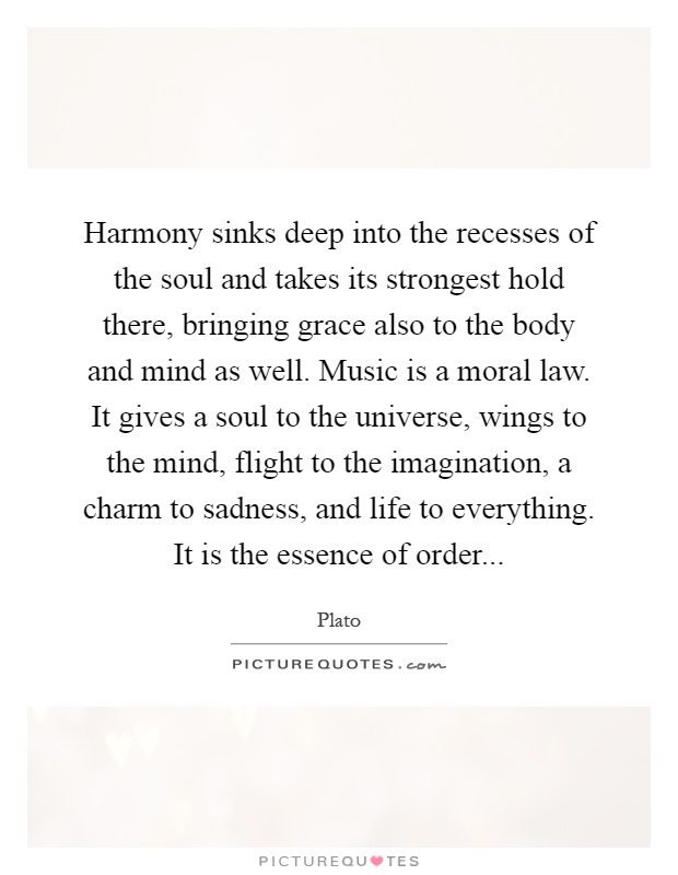 Harmony sinks deep into the recesses of the soul and takes its strongest hold there, bringing grace also to the body and mind as well. Music is a moral law. It gives a soul to the universe, wings to the mind, flight to the imagination, a charm to sadness, and life to everything. It is the essence of order Picture Quote #1