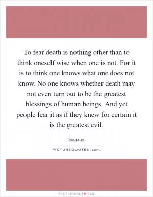 To fear death is nothing other than to think oneself wise when one is not. For it is to think one knows what one does not know. No one knows whether death may not even turn out to be the greatest blessings of human beings. And yet people fear it as if they knew for certain it is the greatest evil Picture Quote #1