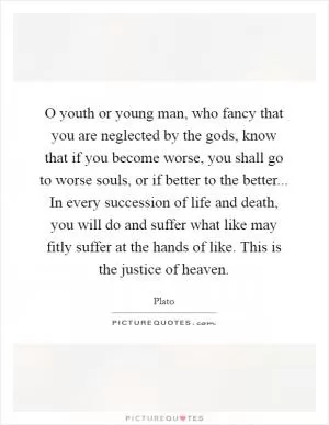 O youth or young man, who fancy that you are neglected by the gods, know that if you become worse, you shall go to worse souls, or if better to the better... In every succession of life and death, you will do and suffer what like may fitly suffer at the hands of like. This is the justice of heaven Picture Quote #1