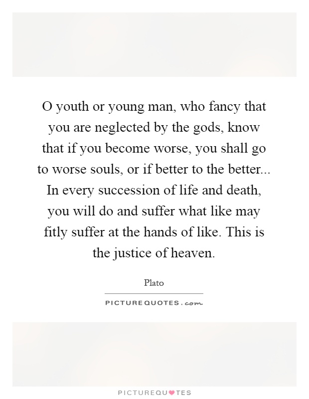 O youth or young man, who fancy that you are neglected by the gods, know that if you become worse, you shall go to worse souls, or if better to the better... In every succession of life and death, you will do and suffer what like may fitly suffer at the hands of like. This is the justice of heaven Picture Quote #1