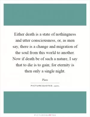 Either death is a state of nothingness and utter consciousness, or, as men say, there is a change and migration of the soul from this world to another. Now if death be of such a nature, I say that to die is to gain; for eternity is then only a single night Picture Quote #1
