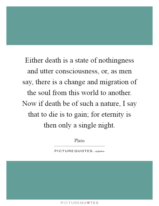 Either death is a state of nothingness and utter consciousness, or, as men say, there is a change and migration of the soul from this world to another. Now if death be of such a nature, I say that to die is to gain; for eternity is then only a single night Picture Quote #1
