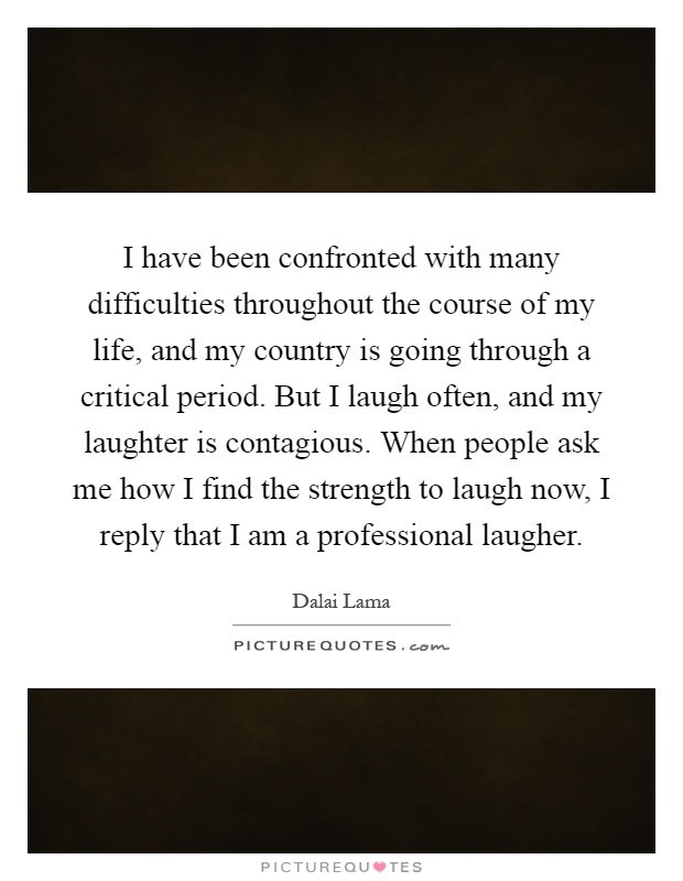 I have been confronted with many difficulties throughout the course of my life, and my country is going through a critical period. But I laugh often, and my laughter is contagious. When people ask me how I find the strength to laugh now, I reply that I am a professional laugher Picture Quote #1