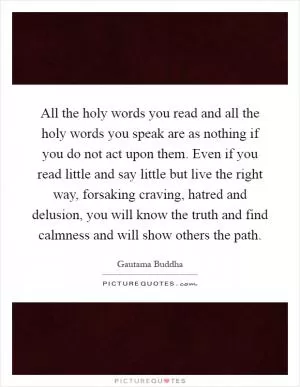 All the holy words you read and all the holy words you speak are as nothing if you do not act upon them. Even if you read little and say little but live the right way, forsaking craving, hatred and delusion, you will know the truth and find calmness and will show others the path Picture Quote #1