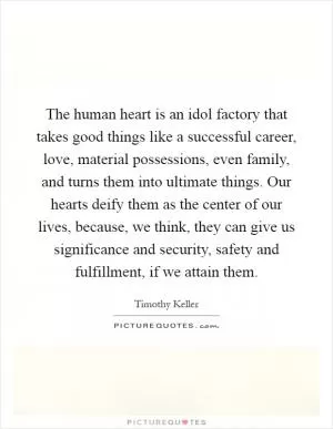 The human heart is an idol factory that takes good things like a successful career, love, material possessions, even family, and turns them into ultimate things. Our hearts deify them as the center of our lives, because, we think, they can give us significance and security, safety and fulfillment, if we attain them Picture Quote #1