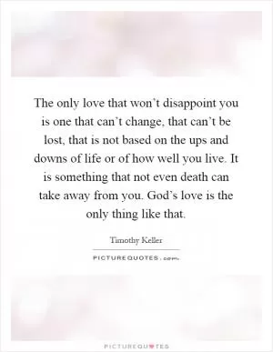 The only love that won’t disappoint you is one that can’t change, that can’t be lost, that is not based on the ups and downs of life or of how well you live. It is something that not even death can take away from you. God’s love is the only thing like that Picture Quote #1