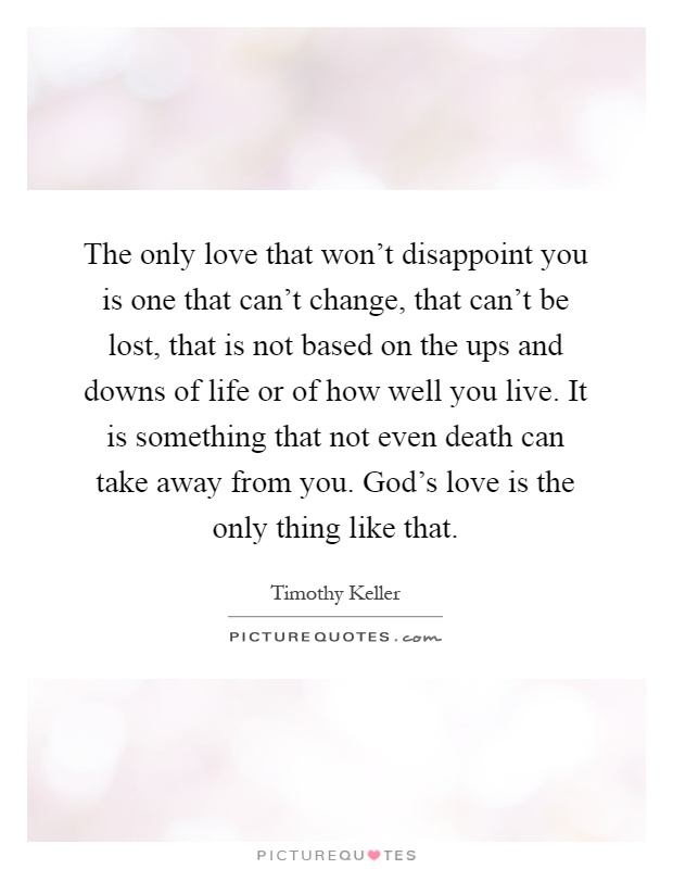The only love that won't disappoint you is one that can't change, that can't be lost, that is not based on the ups and downs of life or of how well you live. It is something that not even death can take away from you. God's love is the only thing like that Picture Quote #1