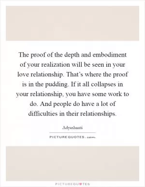 The proof of the depth and embodiment of your realization will be seen in your love relationship. That’s where the proof is in the pudding. If it all collapses in your relationship, you have some work to do. And people do have a lot of difficulties in their relationships Picture Quote #1