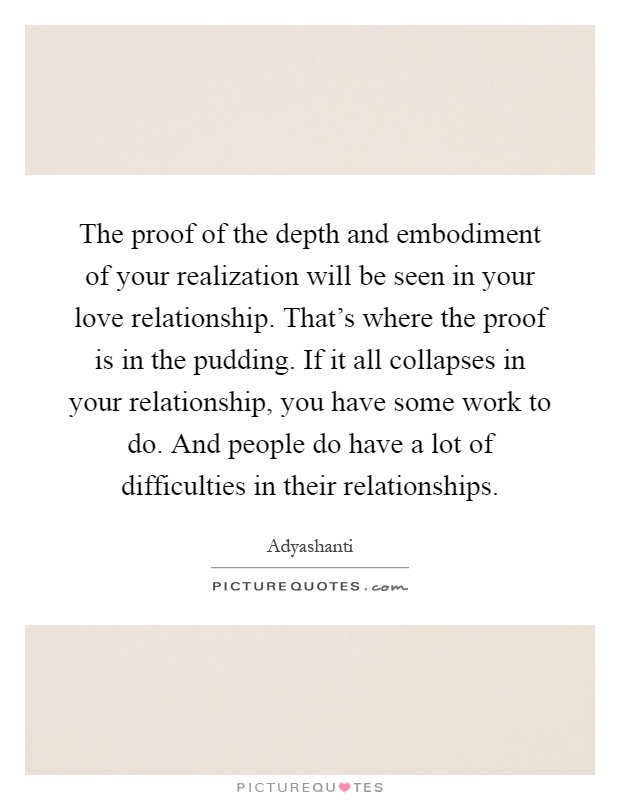 The proof of the depth and embodiment of your realization will be seen in your love relationship. That's where the proof is in the pudding. If it all collapses in your relationship, you have some work to do. And people do have a lot of difficulties in their relationships Picture Quote #1