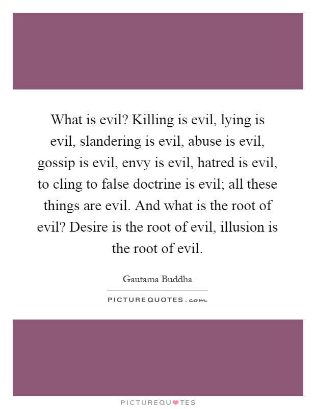 What is evil? Killing is evil, lying is evil, slandering is evil, abuse is evil, gossip is evil, envy is evil, hatred is evil, to cling to false doctrine is evil; all these things are evil. And what is the root of evil? Desire is the root of evil, illusion is the root of evil Picture Quote #1