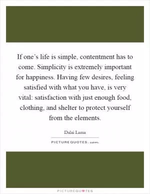 If one’s life is simple, contentment has to come. Simplicity is extremely important for happiness. Having few desires, feeling satisfied with what you have, is very vital: satisfaction with just enough food, clothing, and shelter to protect yourself from the elements Picture Quote #1