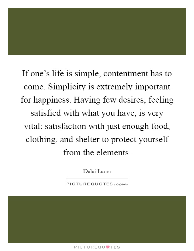 If one's life is simple, contentment has to come. Simplicity is extremely important for happiness. Having few desires, feeling satisfied with what you have, is very vital: satisfaction with just enough food, clothing, and shelter to protect yourself from the elements Picture Quote #1