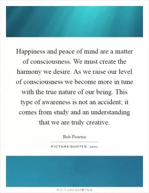 Happiness and peace of mind are a matter of consciousness. We must create the harmony we desire. As we raise our level of consciousness we become more in tune with the true nature of our being. This type of awareness is not an accident; it comes from study and an understanding that we are truly creative Picture Quote #1