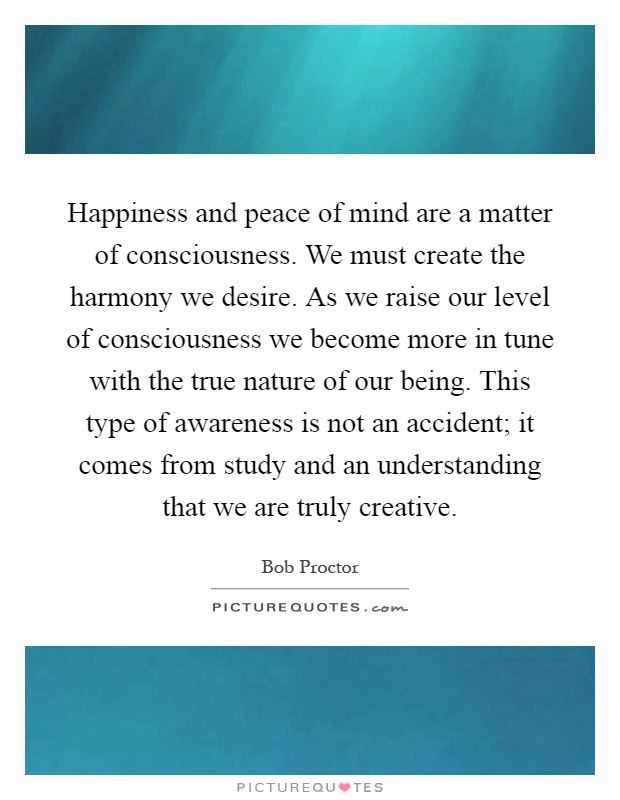 Happiness and peace of mind are a matter of consciousness. We must create the harmony we desire. As we raise our level of consciousness we become more in tune with the true nature of our being. This type of awareness is not an accident; it comes from study and an understanding that we are truly creative Picture Quote #1