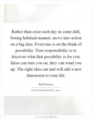 Rather than exist each day in some dull, boring habitual manner, move into action on a big idea. Everyone is on the brink of possibility. Your responsibility is to discover what that possibility is for you. Ideas can turn you on, they can wind you up. The right idea can and will add a new dimension to your life Picture Quote #1