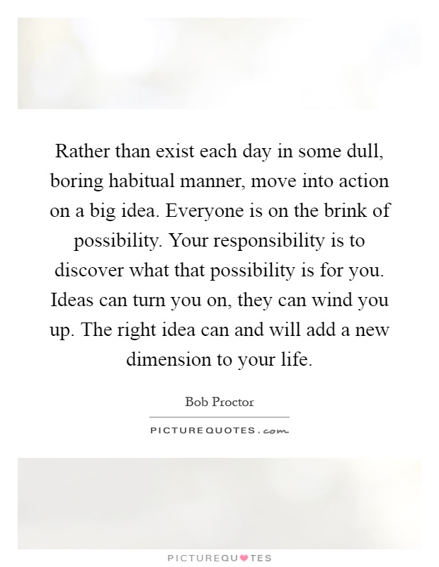 Rather than exist each day in some dull, boring habitual manner, move into action on a big idea. Everyone is on the brink of possibility. Your responsibility is to discover what that possibility is for you. Ideas can turn you on, they can wind you up. The right idea can and will add a new dimension to your life Picture Quote #1