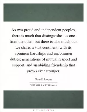 As two proud and independent peoples, there is much that distinguishes us one from the other, but there is also much that we share: a vast continent, with its common hardships and uncommon duties; generations of mutual respect and support, and an abiding friendship that grows ever stronger Picture Quote #1