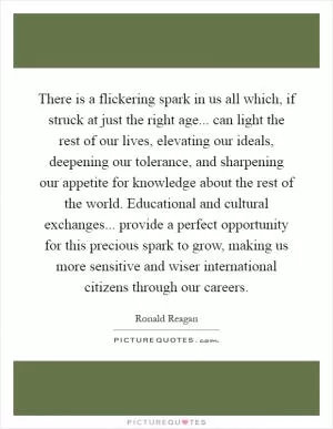 There is a flickering spark in us all which, if struck at just the right age... can light the rest of our lives, elevating our ideals, deepening our tolerance, and sharpening our appetite for knowledge about the rest of the world. Educational and cultural exchanges... provide a perfect opportunity for this precious spark to grow, making us more sensitive and wiser international citizens through our careers Picture Quote #1