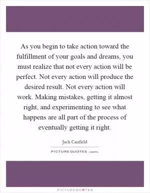 As you begin to take action toward the fulfillment of your goals and dreams, you must realize that not every action will be perfect. Not every action will produce the desired result. Not every action will work. Making mistakes, getting it almost right, and experimenting to see what happens are all part of the process of eventually getting it right Picture Quote #1
