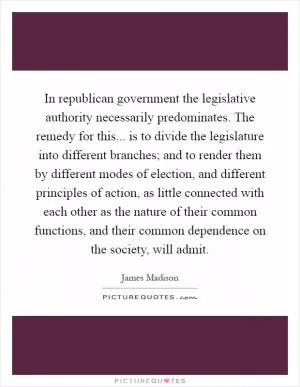 In republican government the legislative authority necessarily predominates. The remedy for this... is to divide the legislature into different branches; and to render them by different modes of election, and different principles of action, as little connected with each other as the nature of their common functions, and their common dependence on the society, will admit Picture Quote #1
